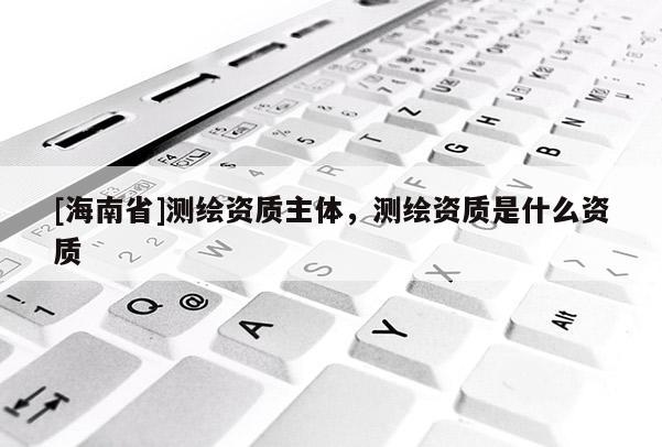 [海南省]測(cè)繪資質(zhì)主體，測(cè)繪資質(zhì)是什么資質(zhì)