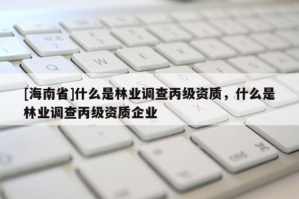[海南省]什么是林業(yè)調(diào)查丙級資質(zhì)，什么是林業(yè)調(diào)查丙級資質(zhì)企業(yè)