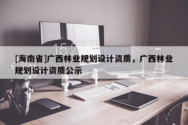 [海南省]廣西林業(yè)規(guī)劃設(shè)計資質(zhì)，廣西林業(yè)規(guī)劃設(shè)計資質(zhì)公示