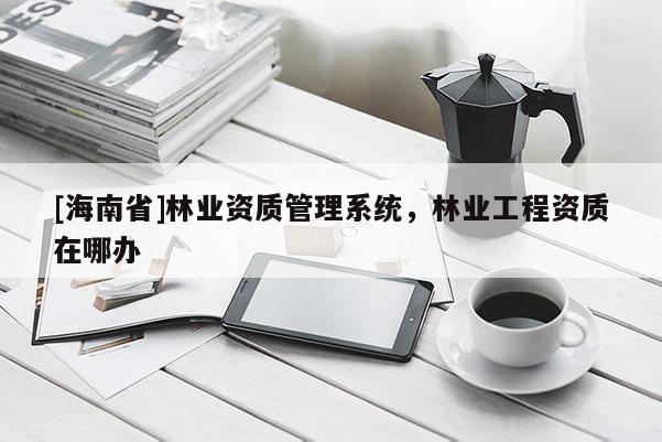 [海南省]林業(yè)資質(zhì)管理系統(tǒng)，林業(yè)工程資質(zhì)在哪辦