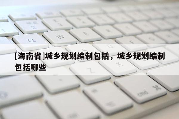 [海南省]城鄉(xiāng)規(guī)劃編制包括，城鄉(xiāng)規(guī)劃編制包括哪些