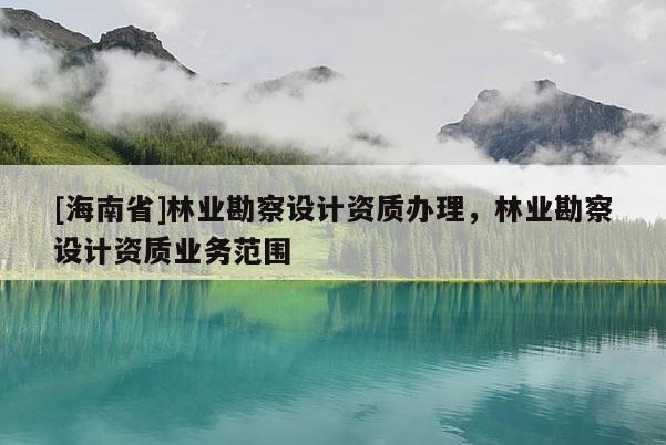 [海南省]林業(yè)勘察設(shè)計(jì)資質(zhì)辦理，林業(yè)勘察設(shè)計(jì)資質(zhì)業(yè)務(wù)范圍