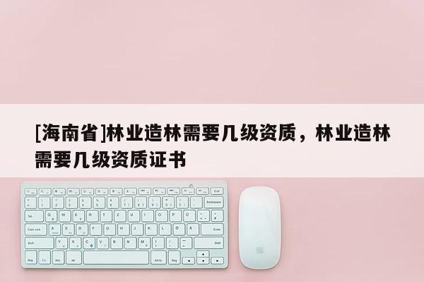 [海南省]林業(yè)造林需要幾級(jí)資質(zhì)，林業(yè)造林需要幾級(jí)資質(zhì)證書(shū)