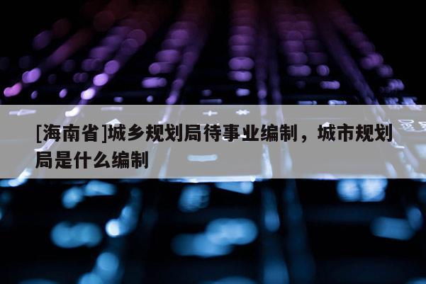 [海南省]城鄉(xiāng)規(guī)劃局待事業(yè)編制，城市規(guī)劃局是什么編制