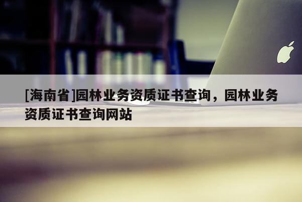 [海南省]園林業(yè)務資質證書查詢，園林業(yè)務資質證書查詢網站