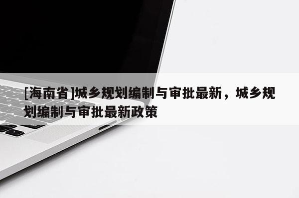 [海南省]城鄉(xiāng)規(guī)劃編制與審批最新，城鄉(xiāng)規(guī)劃編制與審批最新政策