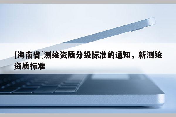 [海南省]測繪資質(zhì)分級(jí)標(biāo)準(zhǔn)的通知，新測繪資質(zhì)標(biāo)準(zhǔn)