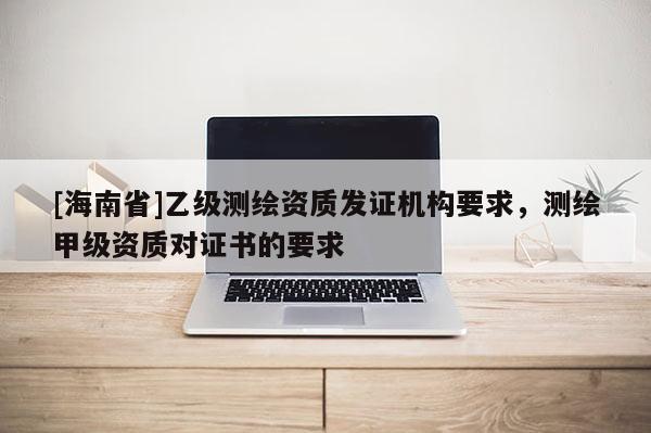 [海南省]乙級(jí)測(cè)繪資質(zhì)發(fā)證機(jī)構(gòu)要求，測(cè)繪甲級(jí)資質(zhì)對(duì)證書的要求