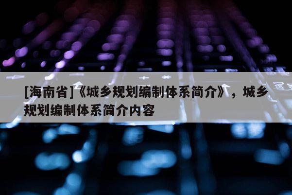 [海南省]《城鄉(xiāng)規(guī)劃編制體系簡(jiǎn)介》，城鄉(xiāng)規(guī)劃編制體系簡(jiǎn)介內(nèi)容