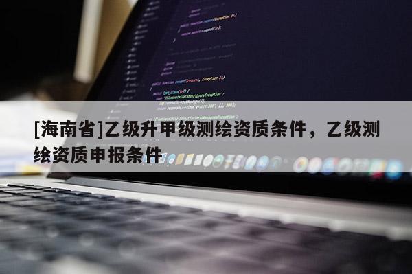 [海南省]乙級升甲級測繪資質(zhì)條件，乙級測繪資質(zhì)申報條件