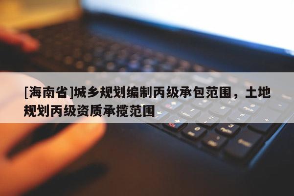 [海南省]城鄉(xiāng)規(guī)劃編制丙級(jí)承包范圍，土地規(guī)劃丙級(jí)資質(zhì)承攬范圍