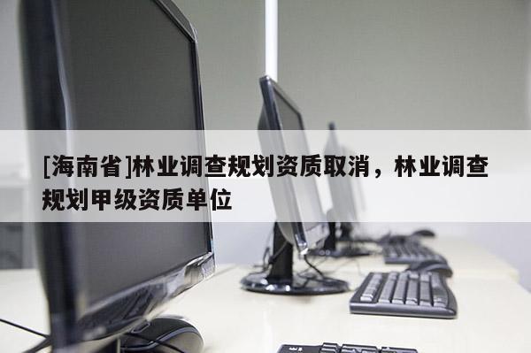 [海南省]林業(yè)調查規(guī)劃資質取消，林業(yè)調查規(guī)劃甲級資質單位