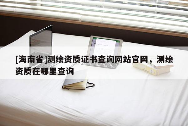 [海南省]測繪資質(zhì)證書查詢網(wǎng)站官網(wǎng)，測繪資質(zhì)在哪里查詢