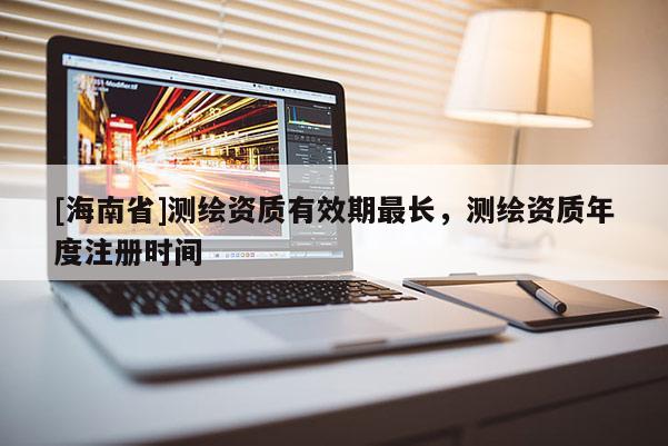 [海南省]測(cè)繪資質(zhì)有效期最長(zhǎng)，測(cè)繪資質(zhì)年度注冊(cè)時(shí)間