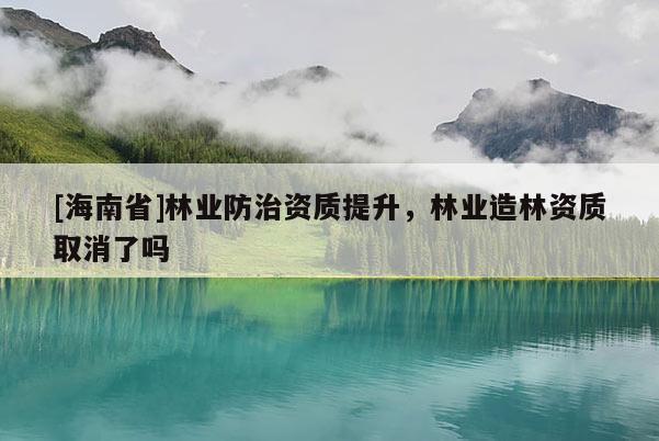 [海南省]林業(yè)防治資質(zhì)提升，林業(yè)造林資質(zhì)取消了嗎