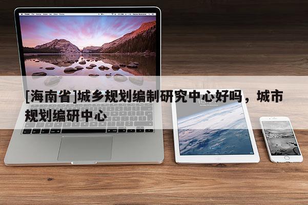 [海南省]城鄉(xiāng)規(guī)劃編制研究中心好嗎，城市規(guī)劃編研中心