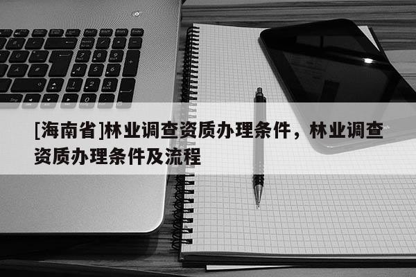 [海南省]林業(yè)調(diào)查資質(zhì)辦理?xiàng)l件，林業(yè)調(diào)查資質(zhì)辦理?xiàng)l件及流程