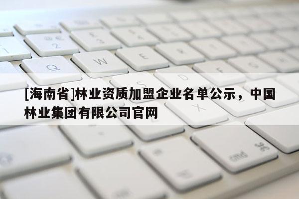 [海南省]林業(yè)資質(zhì)加盟企業(yè)名單公示，中國林業(yè)集團有限公司官網(wǎng)