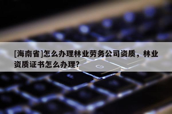 [海南省]怎么辦理林業(yè)勞務公司資質，林業(yè)資質證書怎么辦理?