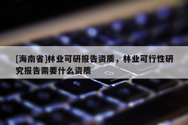 [海南省]林業(yè)可研報告資質，林業(yè)可行性研究報告需要什么資質