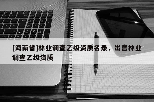 [海南省]林業(yè)調(diào)查乙級(jí)資質(zhì)名錄，出售林業(yè)調(diào)查乙級(jí)資質(zhì)