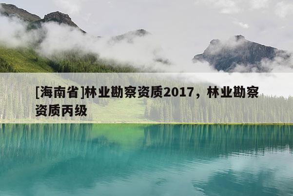 [海南省]林業(yè)勘察資質(zhì)2017，林業(yè)勘察資質(zhì)丙級