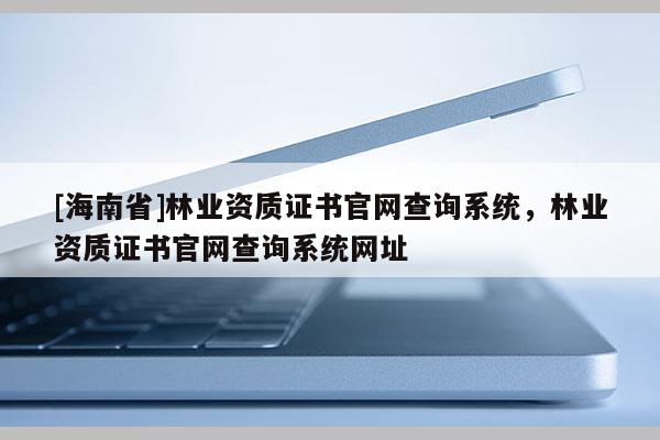 [海南省]林業(yè)資質(zhì)證書官網(wǎng)查詢系統(tǒng)，林業(yè)資質(zhì)證書官網(wǎng)查詢系統(tǒng)網(wǎng)址