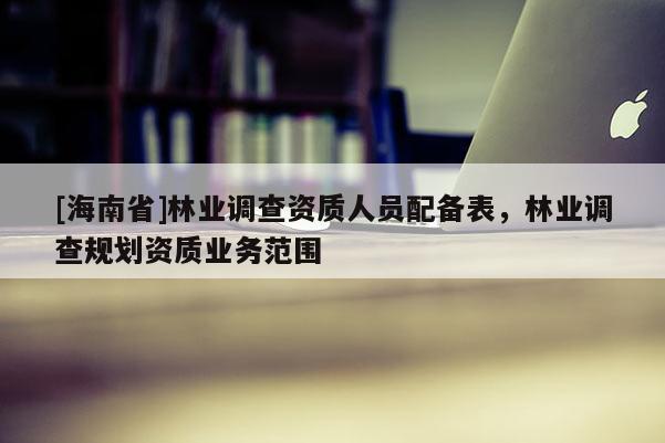 [海南省]林業(yè)調(diào)查資質(zhì)人員配備表，林業(yè)調(diào)查規(guī)劃資質(zhì)業(yè)務(wù)范圍