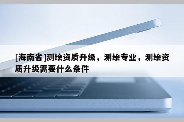 [海南省]測繪資質(zhì)升級，測繪專業(yè)，測繪資質(zhì)升級需要什么條件