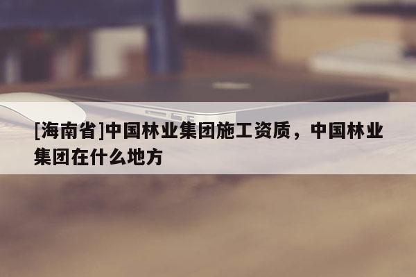 [海南省]中國林業(yè)集團(tuán)施工資質(zhì)，中國林業(yè)集團(tuán)在什么地方