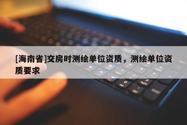 [海南省]交房時(shí)測(cè)繪單位資質(zhì)，測(cè)繪單位資質(zhì)要求