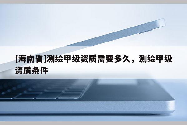 [海南省]測(cè)繪甲級(jí)資質(zhì)需要多久，測(cè)繪甲級(jí)資質(zhì)條件