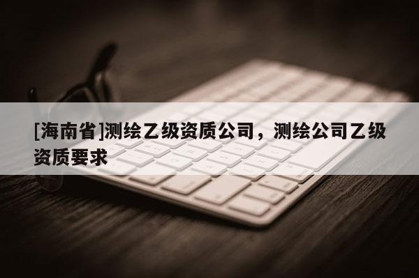 [海南省]測(cè)繪乙級(jí)資質(zhì)公司，測(cè)繪公司乙級(jí)資質(zhì)要求