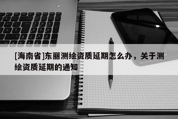 [海南省]東麗測繪資質(zhì)延期怎么辦，關(guān)于測繪資質(zhì)延期的通知