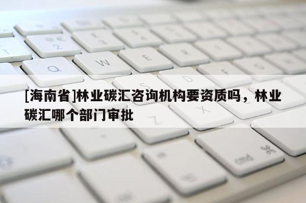 [海南省]林業(yè)碳匯咨詢機(jī)構(gòu)要資質(zhì)嗎，林業(yè)碳匯哪個(gè)部門審批