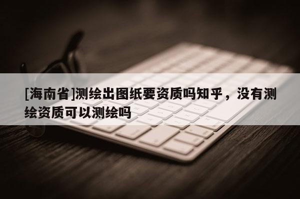 [海南省]測(cè)繪出圖紙要資質(zhì)嗎知乎，沒有測(cè)繪資質(zhì)可以測(cè)繪嗎