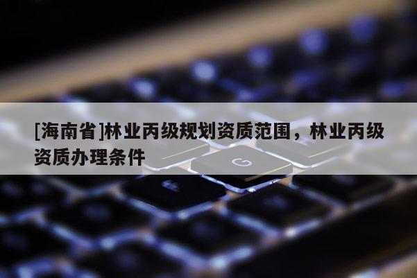 [海南省]林業(yè)丙級規(guī)劃資質(zhì)范圍，林業(yè)丙級資質(zhì)辦理條件