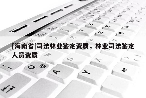 [海南省]司法林業(yè)鑒定資質(zhì)，林業(yè)司法鑒定人員資質(zhì)
