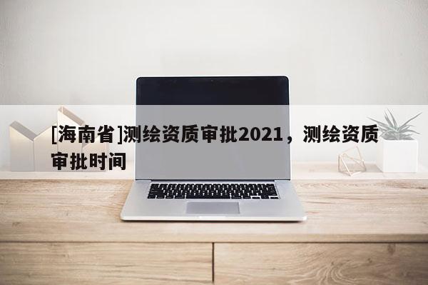 [海南省]測繪資質(zhì)審批2021，測繪資質(zhì)審批時間