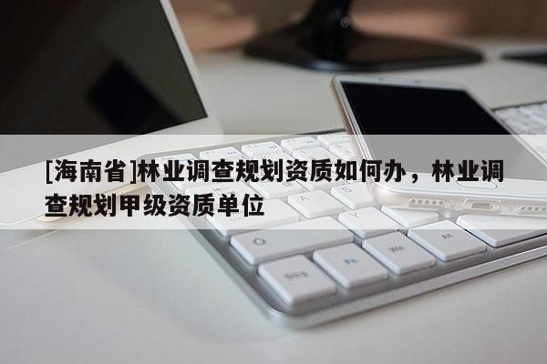 [海南省]林業(yè)調(diào)查規(guī)劃資質(zhì)如何辦，林業(yè)調(diào)查規(guī)劃甲級資質(zhì)單位