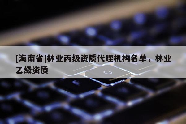 [海南省]林業(yè)丙級資質(zhì)代理機構(gòu)名單，林業(yè)乙級資質(zhì)