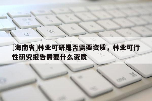 [海南省]林業(yè)可研是否需要資質(zhì)，林業(yè)可行性研究報告需要什么資質(zhì)