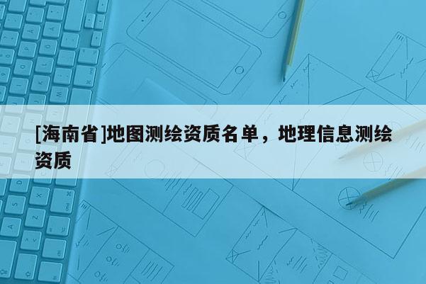 [海南省]地圖測(cè)繪資質(zhì)名單，地理信息測(cè)繪資質(zhì)