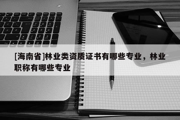 [海南省]林業(yè)類資質證書有哪些專業(yè)，林業(yè)職稱有哪些專業(yè)