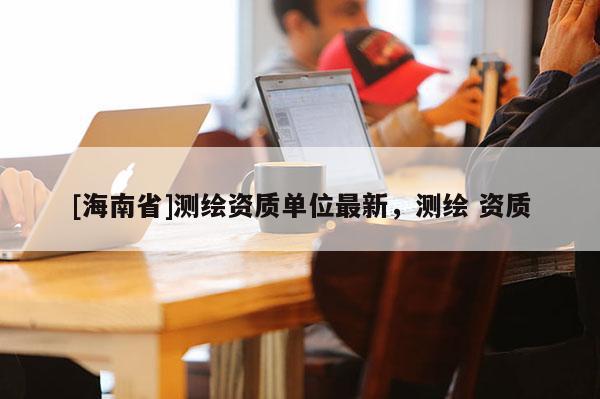 [海南省]測繪資質(zhì)單位最新，測繪 資質(zhì)