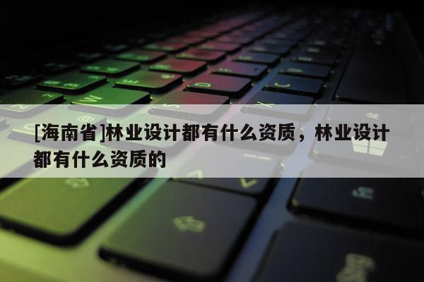 [海南省]林業(yè)設(shè)計(jì)都有什么資質(zhì)，林業(yè)設(shè)計(jì)都有什么資質(zhì)的