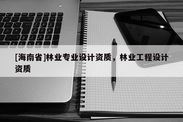 [海南省]林業(yè)專業(yè)設(shè)計(jì)資質(zhì)，林業(yè)工程設(shè)計(jì)資質(zhì)