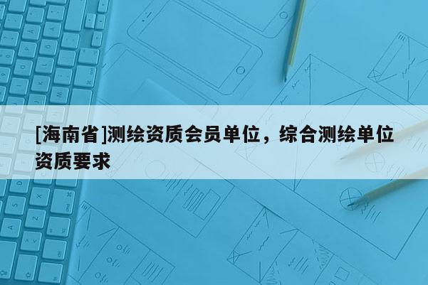 [海南省]測(cè)繪資質(zhì)會(huì)員單位，綜合測(cè)繪單位資質(zhì)要求