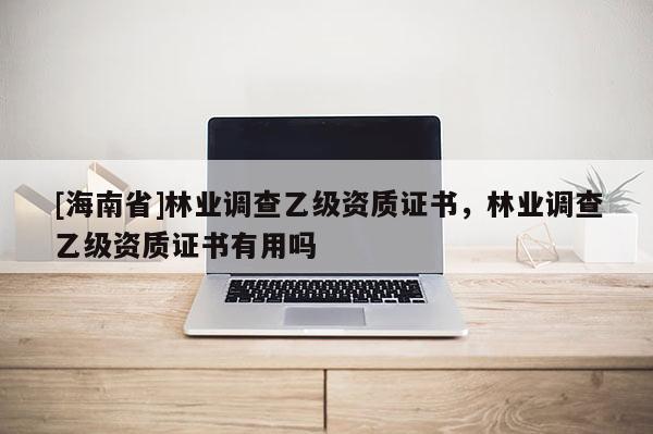 [海南省]林業(yè)調(diào)查乙級資質(zhì)證書，林業(yè)調(diào)查乙級資質(zhì)證書有用嗎