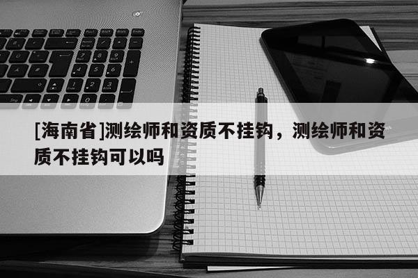 [海南省]測繪師和資質(zhì)不掛鉤，測繪師和資質(zhì)不掛鉤可以嗎